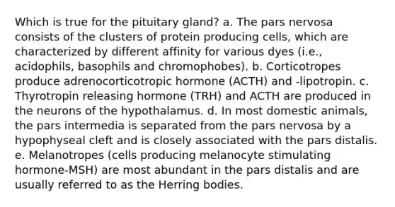 Which is true for the pituitary gland? a. The pars nervosa consists of the clusters of protein producing cells, which are characterized by different affinity for various dyes (i.e., acidophils, basophils and chromophobes). b. Corticotropes produce adrenocorticotropic hormone (ACTH) and -lipotropin. c. Thyrotropin releasing hormone (TRH) and ACTH are produced in the neurons of the hypothalamus. d. In most domestic animals, the pars intermedia is separated from the pars nervosa by a hypophyseal cleft and is closely associated with the pars distalis. e. Melanotropes (cells producing melanocyte stimulating hormone-MSH) are most abundant in the pars distalis and are usually referred to as the Herring bodies.