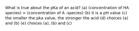 What is true about the pKa of an acid? (a) (concentration of HA species) = (concentration of A -species) (b) it is a pH value (c) the smaller the pka value, the stronger the acid (d) choices (a) and (b) (e) choices (a), (b) and (c)