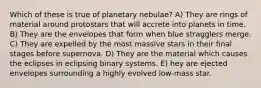 Which of these is true of planetary nebulae? A) They are rings of material around protostars that will accrete into planets in time. B) They are the envelopes that form when blue stragglers merge. C) They are expelled by the most massive stars in their final stages before supernova. D) They are the material which causes the eclipses in eclipsing binary systems. E) hey are ejected envelopes surrounding a highly evolved low-mass star.