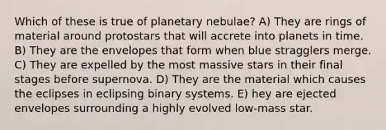 Which of these is true of planetary nebulae? A) They are rings of material around protostars that will accrete into planets in time. B) They are the envelopes that form when blue stragglers merge. C) They are expelled by the most massive stars in their final stages before supernova. D) They are the material which causes the eclipses in eclipsing binary systems. E) hey are ejected envelopes surrounding a highly evolved low-mass star.