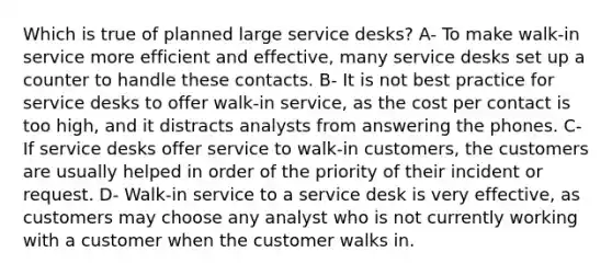 Which is true of planned large service desks? A- To make walk-in service more efficient and effective, many service desks set up a counter to handle these contacts. B- It is not best practice for service desks to offer walk-in service, as the cost per contact is too high, and it distracts analysts from answering the phones. C- If service desks offer service to walk-in customers, the customers are usually helped in order of the priority of their incident or request. D- Walk-in service to a service desk is very effective, as customers may choose any analyst who is not currently working with a customer when the customer walks in.