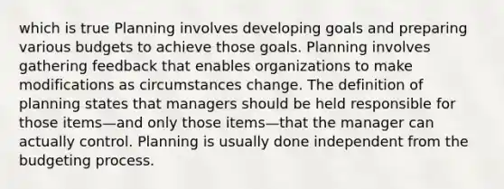 which is true Planning involves developing goals and preparing various budgets to achieve those goals. Planning involves gathering feedback that enables organizations to make modifications as circumstances change. The definition of planning states that managers should be held responsible for those items—and only those items—that the manager can actually control. Planning is usually done independent from the budgeting process.