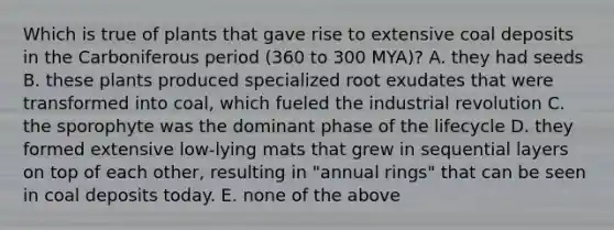 Which is true of plants that gave rise to extensive coal deposits in the Carboniferous period (360 to 300 MYA)? A. they had seeds B. these plants produced specialized root exudates that were transformed into coal, which fueled the industrial revolution C. the sporophyte was the dominant phase of the lifecycle D. they formed extensive low-lying mats that grew in sequential layers on top of each other, resulting in "annual rings" that can be seen in coal deposits today. E. none of the above