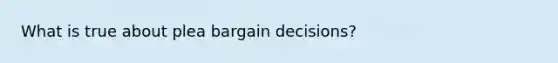 What is true about plea bargain decisions?