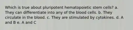 Which is true about pluripotent hematopoietic stem cells? a. They can differentiate into any of the blood cells. b. They circulate in the blood. c. They are stimulated by cytokines. d. A and B e. A and C