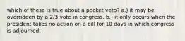 which of these is true about a pocket veto? a.) it may be overridden by a 2/3 vote in congress. b.) it only occurs when the president takes no action on a bill for 10 days in which congress is adjourned.