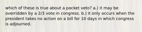 which of these is true about a pocket veto? a.) it may be overridden by a 2/3 vote in congress. b.) it only occurs when the president takes no action on a bill for 10 days in which congress is adjourned.