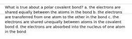 What is true about a polar covalent bond? a. the electrons are shared equally between the atoms in the bond b. the electrons are transferred from one atom to the other in the bond c. the electrons are shared unequally between atoms in the covalent bond d. the electrons are absorbed into the nucleus of one atom in the bond