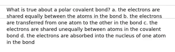 What is true about a polar covalent bond? a. the electrons are shared equally between the atoms in the bond b. the electrons are transferred from one atom to the other in the bond c. the electrons are shared unequally between atoms in the covalent bond d. the electrons are absorbed into the nucleus of one atom in the bond