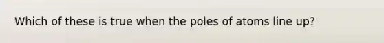 Which of these is true when the poles of atoms line up?