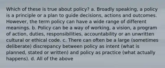 Which of these is true about policy? a. Broadly speaking, a policy is a principle or a plan to guide decisions, actions and outcomes. However, the term policy can have a wide range of different meanings. b. Policy can be a way of working, a vision, a program of action, duties, responsibilities, accountability or an unwritten cultural or ethical code. c. There can often be a large (sometimes deliberate) discrepancy between policy as intent (what is planned, stated or written) and policy as practice (what actually happens). d. All of the above