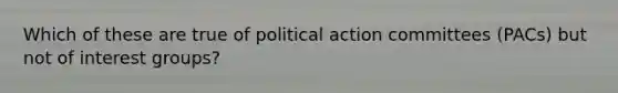 Which of these are true of political action committees (PACs) but not of interest groups?