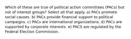 Which of these are true of political action committees (PACs) but not of interest groups? Select all that apply. a) PACs promote social causes. b) PACs provide financial support to political campaigns. c) PACs are international organizations. d) PACs are supported by corporate interests. e) PACS are regulated by the Federal Election Commission.