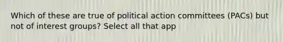 Which of these are true of political action committees (PACs) but not of interest groups? Select all that app