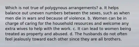 Which is not true of polygynous arrangements? a. It helps balance out un<a href='https://www.questionai.com/knowledge/ki4hctpp5V-even-number' class='anchor-knowledge'>even number</a>s between the sexes, such as when men die in wars and because of violence. b. Women can be in charge of caring for the household resources and welcome any extra wives to help with the work. c. It can lead to women being treated as property and abused. d. The husbands do not often feel jealously toward each other since they are all brothers.