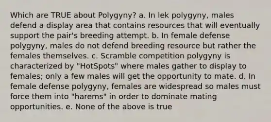 Which are TRUE about Polygyny? a. In lek polygyny, males defend a display area that contains resources that will eventually support the pair's breeding attempt. b. In female defense polygyny, males do not defend breeding resource but rather the females themselves. c. Scramble competition polygyny is characterized by "HotSpots" where males gather to display to females; only a few males will get the opportunity to mate. d. In female defense polygyny, females are widespread so males must force them into "harems" in order to dominate mating opportunities. e. None of the above is true