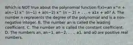 Which is NOT true about the polynomial function f(x)=an x^n + a(n−1) x^ (n−1) + a(n−2) x^ (n − 2) + . . .+ a1x + a0? A. The number n represents the degree of the polynomial and is a​ non-negative integer. B. The number an is called the leading coefficient. C. The number a0 is called the constant coefficient. D. The numbers an​, an−1​, an−2​, . .​ ., a1​, and a0 are positive real numbers.