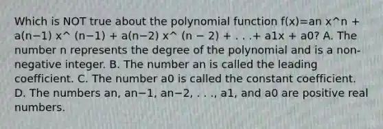 Which is NOT true about the <a href='https://www.questionai.com/knowledge/kPn5WBgRmA-polynomial-function' class='anchor-knowledge'>polynomial function</a> f(x)=an x^n + a(n−1) x^ (n−1) + a(n−2) x^ (n − 2) + . . .+ a1x + a0? A. The number n represents the degree of the polynomial and is a​ non-negative integer. B. The number an is called the leading coefficient. C. The number a0 is called the constant coefficient. D. The numbers an​, an−1​, an−2​, . .​ ., a1​, and a0 are positive real numbers.