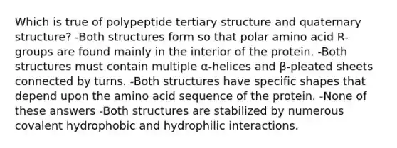 Which is true of polypeptide tertiary structure and quaternary structure? -Both structures form so that polar amino acid R-groups are found mainly in the interior of the protein. -Both structures must contain multiple α-helices and β-pleated sheets connected by turns. -Both structures have specific shapes that depend upon the amino acid sequence of the protein. -None of these answers -Both structures are stabilized by numerous covalent hydrophobic and hydrophilic interactions.