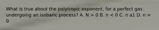 What is true about the polytropic exponent, for a perfect gas undergoing an isobaric process? A. N > 0 B. n < 0 C. n a1 D. n = 0