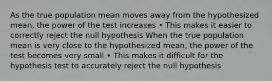 As the true population mean moves away from the hypothesized mean, the power of the test increases • This makes it easier to correctly reject the null hypothesis When the true population mean is very close to the hypothesized mean, the power of the test becomes very small • This makes it difficult for the hypothesis test to accurately reject the null hypothesis