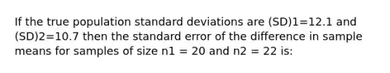 If the true population <a href='https://www.questionai.com/knowledge/kqGUr1Cldy-standard-deviation' class='anchor-knowledge'>standard deviation</a>s are (SD)1=12.1 and (SD)2=10.7 then the standard error of the difference in sample means for samples of size n1 = 20 and n2 = 22 is: