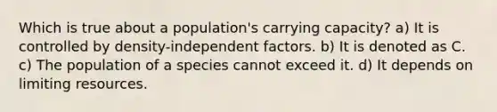 Which is true about a population's carrying capacity? a) It is controlled by density-independent factors. b) It is denoted as C. c) The population of a species cannot exceed it. d) It depends on limiting resources.