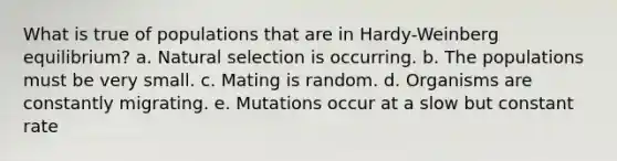 What is true of populations that are in Hardy-Weinberg equilibrium? a. Natural selection is occurring. b. The populations must be very small. c. Mating is random. d. Organisms are constantly migrating. e. Mutations occur at a slow but constant rate