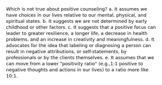 Which is not true about positive counseling? a. It assumes we have choices in our lives relative to our mental, physical, and spiritual states. b. It suggests we are not determined by early childhood or other factors. c. It suggests that a positive focus can leader to greater resilience, a longer life, a decrease in health problems, and an increase in creativity and meaningfulness. d. It advocates for the idea that labeling or diagnosing a person can result in negative attributions, or self-statements, by professionals or by the clients themselves. e. It assumes that we can move from a lower "positivity ratio" (e.g.,1:1 positive to negative thoughts and actions in our lives) to a ratio more like 10:1.