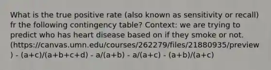 What is the true positive rate (also known as sensitivity or recall) fr the following contingency table? Context: we are trying to predict who has heart disease based on if they smoke or not. (https://canvas.umn.edu/courses/262279/files/21880935/preview) - (a+c)/(a+b+c+d) - a/(a+b) - a/(a+c) - (a+b)/(a+c)