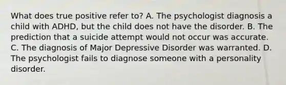 What does true positive refer to? A. The psychologist diagnosis a child with ADHD, but the child does not have the disorder. B. The prediction that a suicide attempt would not occur was accurate. C. The diagnosis of Major Depressive Disorder was warranted. D. The psychologist fails to diagnose someone with a personality disorder.