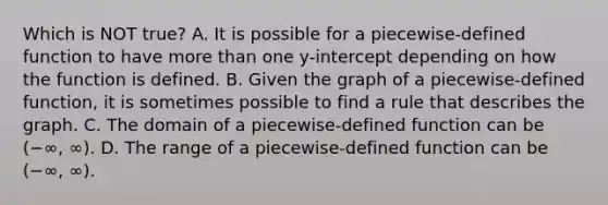 Which is NOT true? A. It is possible for a​ piecewise-defined function to have <a href='https://www.questionai.com/knowledge/keWHlEPx42-more-than' class='anchor-knowledge'>more than</a> one​ y-intercept depending on how the function is defined. B. Given the graph of a​ piecewise-defined function, it is sometimes possible to find a rule that describes the graph. C. The domain of a​ piecewise-defined function can be (−∞, ∞). D. The range of a​ piecewise-defined function can be (−∞, ∞).