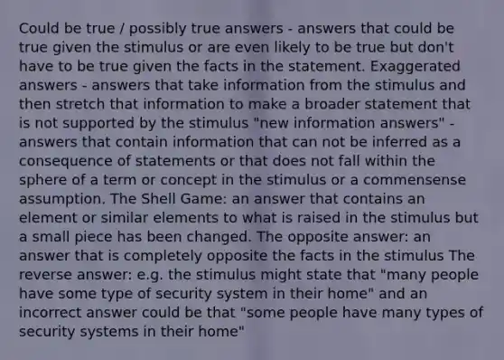 Could be true / possibly true answers - answers that could be true given the stimulus or are even likely to be true but don't have to be true given the facts in the statement. Exaggerated answers - answers that take information from the stimulus and then stretch that information to make a broader statement that is not supported by the stimulus "new information answers" - answers that contain information that can not be inferred as a consequence of statements or that does not fall within the sphere of a term or concept in the stimulus or a commensense assumption. The Shell Game: an answer that contains an element or similar elements to what is raised in the stimulus but a small piece has been changed. The opposite answer: an answer that is completely opposite the facts in the stimulus The reverse answer: e.g. the stimulus might state that "many people have some type of security system in their home" and an incorrect answer could be that "some people have many types of security systems in their home"