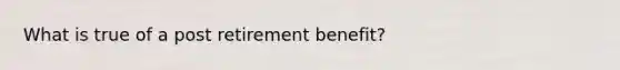 What is true of a post retirement benefit?