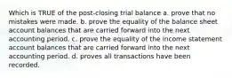 Which is TRUE of the post-closing trial balance a. prove that no mistakes were made. b. prove the equality of the balance sheet account balances that are carried forward into the next accounting period. c. prove the equality of the income statement account balances that are carried forward into the next accounting period. d. proves all transactions have been recorded.