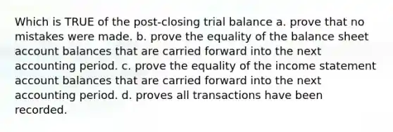 Which is TRUE of the post-closing trial balance a. prove that no mistakes were made. b. prove the equality of the balance sheet account balances that are carried forward into the next accounting period. c. prove the equality of the income statement account balances that are carried forward into the next accounting period. d. proves all transactions have been recorded.