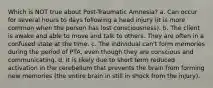 Which is NOT true about Post-Traumatic Amnesia? a. Can occur for several hours to days following a head injury (it is more common when the person has lost consciousness). b. The client is awake and able to move and talk to others. They are often in a confused state at the time. c. The individual can't form memories during the period of PTA, even though they are conscious and communicating. d. It is likely due to short term reduced activation in the cerebellum that prevents the brain from forming new memories (the entire brain in still in shock from the injury).