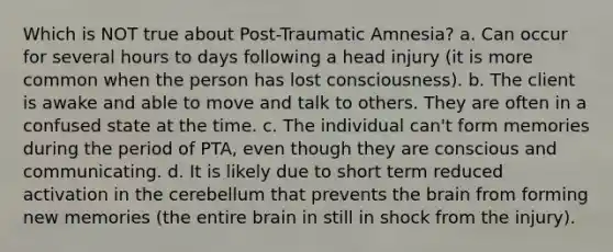 Which is NOT true about Post-Traumatic Amnesia? a. Can occur for several hours to days following a head injury (it is more common when the person has lost consciousness). b. The client is awake and able to move and talk to others. They are often in a confused state at the time. c. The individual can't form memories during the period of PTA, even though they are conscious and communicating. d. It is likely due to short term reduced activation in the cerebellum that prevents the brain from forming new memories (the entire brain in still in shock from the injury).