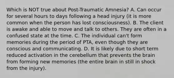 Which is NOT true about Post-Traumatic Amnesia? A. Can occur for several hours to days following a head injury (it is more common when the person has lost consciousness). B. The client is awake and able to move and talk to others. They are often in a confused state at the time. C. The individual can't form memories during the period of PTA, even though they are conscious and communicating. D. It is likely due to short term reduced activation in the cerebellum that prevents <a href='https://www.questionai.com/knowledge/kLMtJeqKp6-the-brain' class='anchor-knowledge'>the brain</a> from forming new memories (the entire brain in still in shock from the injury).