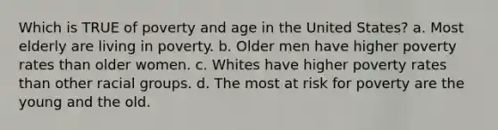 Which is TRUE of poverty and age in the United States? a. Most elderly are living in poverty. b. Older men have higher poverty rates than older women. c. Whites have higher poverty rates than other racial groups. d. The most at risk for poverty are the young and the old.