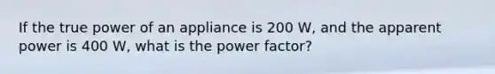 If the true power of an appliance is 200 W, and the apparent power is 400 W, what is the power factor?