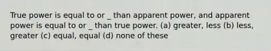 True power is equal to or _ than apparent power, and apparent power is equal to or _ than true power. (a) greater, less (b) less, greater (c) equal, equal (d) none of these