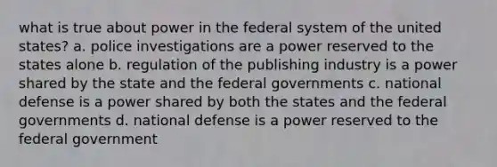 what is true about power in the federal system of the united states? a. police investigations are a power reserved to the states alone b. regulation of the publishing industry is a power shared by the state and the federal governments c. national defense is a power shared by both the states and the federal governments d. national defense is a power reserved to the federal government