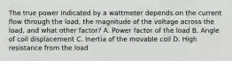 The true power indicated by a wattmeter depends on the current flow through the load, the magnitude of the voltage across the load, and what other factor? A. Power factor of the load B. Angle of coil displacement C. Inertia of the movable coil D. High resistance from the load