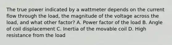 The true power indicated by a wattmeter depends on the current flow through the load, the magnitude of the voltage across the load, and what other factor? A. Power factor of the load B. Angle of coil displacement C. Inertia of the movable coil D. High resistance from the load