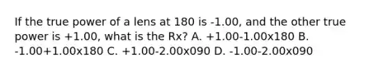 If the true power of a lens at 180 is -1.00, and the other true power is +1.00, what is the Rx? A. +1.00-1.00x180 B. -1.00+1.00x180 C. +1.00-2.00x090 D. -1.00-2.00x090