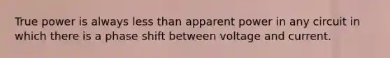 True power is always less than apparent power in any circuit in which there is a phase shift between voltage and current.