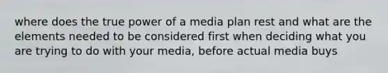 where does the true power of a media plan rest and what are the elements needed to be considered first when deciding what you are trying to do with your media, before actual media buys