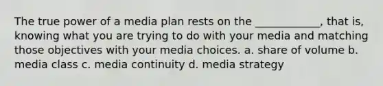 The true power of a media plan rests on the ____________, that is, knowing what you are trying to do with your media and matching those objectives with your media choices. a. share of volume b. media class c. media continuity d. media strategy