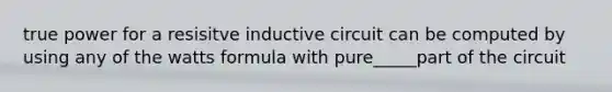 true power for a resisitve inductive circuit can be computed by using any of the watts formula with pure_____part of the circuit